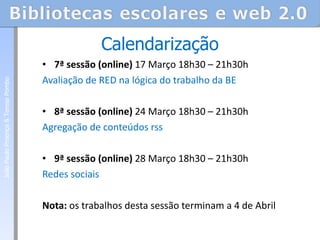 7ª sessão (online)  17 Março 18h30 – 21h30h  Avaliação de RED na lógica do trabalho da BE   8ª sessão (online)  24 Março 18h30 – 21h30h  Agregação de conteúdos rss   9ª sessão (online)  28 Março 18h30 – 21h30h  Redes sociais  Nota:  os trabalhos desta sessão terminam a 4 de Abril Calendarização João Paulo Proença & Teresa Pombo 