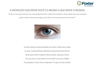 “Todas as inovações eﬁcazes são surpreendentemente simples. Na verdade, o maior elogio que uma inovação
pode receber é haver quem diga: isto é óbvio. Por que não pensei nisso antes?”
A INOVAÇÃO QUE MOVE VOCÊ É A MESMA A QUE MOVE O MUNDO.
A vida é feita de oportunidades de inovar. Toda hora, todos
os dias, é possível fazer diferente, pensar de outra forma,
olhar para onde ninguém olhou ainda, seja para inovar
na sua casa, no seu bairro, no mundo ou na sua cidade.
A inovação é o que move o planeta. É o que nos faz evoluir.
 