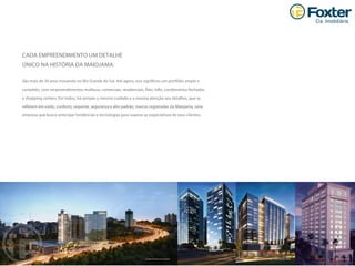 Carlos Gomes 222Walk O fﬁces Praia de BelasTrend City CenterImagem ilustrativa do complexo.
CADA EMPREENDIMENTO UM DETALHE
ÚNICO NA HISTÓRIA DA MAIOJAMA.
São mais de 30 anos inovando no Rio Grande do Sul. Até agora, isso signiﬁcou um portfólio amplo e
completo, com empreendimentos multiuso, comerciais, residenciais, ﬂats, lofts, condomínios fechados
e shopping centers. Em todos, há sempre o mesmo cuidado e a mesma atenção aos detalhes, que se
reﬂetem em estilo, conforto, requinte, segurança e alto padrão, marcas registradas da Maiojama, uma
empresa que busca antecipar tendências e tecnologias para superar as expectativas de seus clientes.
 
