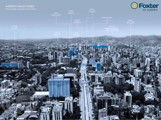 COLÉGIO
ANCHIETA
CARLOS
GOMES 222
CARLOS GOMES
777
CARLOS
GOMES CENTER
ERICO
VERISSIMO
URBAN
CONCEPT
R. ANITA
GARIBALDI
BAIRRO
BELA V ISTA
AV. NILO
PEÇANHA
FURRIEL 250
FUTURO
EMPREENDIMENTO
Vista aérea da Av. Carlos Gomes.
AVENIDA CARLOS GOMES
Principal região corporativa de Porto Alegre.
 