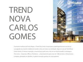 TREND
NOVA
CARLOS
GOMES
O primeiro multiuso de Porto Alegre, o Trend City Center, trouxe para a capital gaúcha esse conceito já
consagrado nas maiores cidades do mundo e virou um marco na metrópole. Agora é a vez do Trend Nova
Carlos Gomes. A mesma inspiração, a mesma busca pelo novo, mas em um local inovador e estratégico.
Três torres – Corporate, Ofﬁces e Residence –, estacionamento para mais de 1.000 veículos e infraestrutura
completa, planejada em detalhes. A palavra inovação ganhou um novo patamar.
 