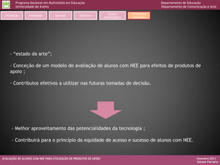 Programa Doutoral em Multimédia em Educação                                           Departamento de Educação
         Universidade de Aveiro                                                                Departamento de Comunicação e Arte

                                                                     Quadro       Resultados
  Introdução     Finalidade       Questão         Objetivos
                                                                   metodológico   esperados




     - “estado da arte”;

     - Conceção de um modelo de avaliação de alunos com NEE para efeitos de produtos de
     apoio ;

     - Contributos efetivos a utilizar nas futuras tomadas de decisão.




      - Melhor aproveitamento das potencialidades da tecnologia ;

      - Contribuirá para o princípio da equidade de acesso e sucesso de alunos com NEE.


AVALIAÇÃO DE ALUNOS COM NEE PARA UTILIZAÇÃO DE PRODUTOS DE APOIO                                                     fevereiro 2011
                                                                                                                     Simone Ferreira
 