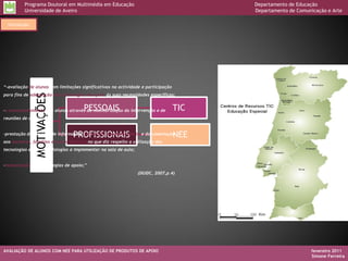 Programa Doutoral em Multimédia em Educação                                    Departamento de Educação
          Universidade de Aveiro                                                         Departamento de Comunicação e Arte

  Introdução




“-avaliação de alunos com limitações significativas na actividade e participação
para fins de adequação das tecnologias de apoio às suas necessidades específicas;
               MOTIVAÇÕES




                                       PESSOAIS
-o acompanhamento dos alunos através da monitorização da intervenção e de          TIC
reuniões de avaliação;



                                 PROFISSIONAIS
-prestação de serviços de informação, formação, aconselhamento e documentação      NEE
aos docentes, famílias e outros técnicos no que diz respeito a utilização das
tecnologias e das metodologias a implementar na sala de aula;


-manutenção das tecnologias de apoio;”
                                                                 (DGIDC, 2007,p.4)




AVALIAÇÃO DE ALUNOS COM NEE PARA UTILIZAÇÃO DE PRODUTOS DE APOIO                                               fevereiro 2011
                                                                                                               Simone Ferreira
 