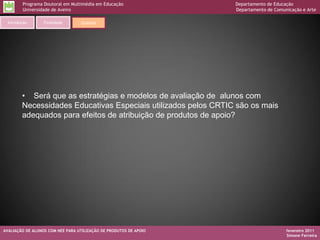 Programa Doutoral em Multimédia em Educação                Departamento de Educação
        Universidade de Aveiro                                     Departamento de Comunicação e Arte

 Introdução       Finalidade       Questão




        • Será que as estratégias e modelos de avaliação de alunos com
        Necessidades Educativas Especiais utilizados pelos CRTIC são os mais
        adequados para efeitos de atribuição de produtos de apoio?




AVALIAÇÃO DE ALUNOS COM NEE PARA UTILIZAÇÃO DE PRODUTOS DE APOIO                        fevereiro 2011
                                                                                        Simone Ferreira
 