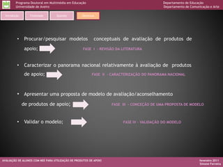 Programa Doutoral em Multimédia em Educação                                         Departamento de Educação
         Universidade de Aveiro                                                              Departamento de Comunicação e Arte

  Introdução      Finalidade       Questão         Objetivos




          •     Procurar/pesquisar modelos                 conceptuais de avaliação de produtos de
                apoio;                              FASE I - REVISÃO DA LITERATURA



          •     Caracterizar o panorama nacional relativamente à avaliação de produtos
                de apoio;                                 FASE II - CARACTERIZAÇÃO DO PANORAMA NACIONAL




          • Apresentar uma proposta de modelo de avaliação/aconselhamento
               de produtos de apoio;                               FASE III - CONCEÇÃO DE UMA PROPOSTA DE MODELO



          •     Validar o modelo;                                        FASE IV – VALIDAÇÃO DO MODELO




AVALIAÇÃO DE ALUNOS COM NEE PARA UTILIZAÇÃO DE PRODUTOS DE APOIO                                                   fevereiro 2011
                                                                                                                   Simone Ferreira
 