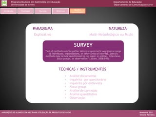 Programa Doutoral em Multimédia em Educação                                                  Departamento de Educação
         Universidade de Aveiro                                                                       Departamento de Comunicação e Arte

                                                                     Quadro
  Introdução     Finalidade       Questão         Objetivos
                                                                   metodológico




                              PARADIGMA                                                           NATUREZA
                              Explicativo                                         Multi-Metodológico ou Misto


                                                                     SURVEY
                                        “set of methods used to gather data in a systematic way from a range
                                           of individuals, organizations, or other units of interest. Specific
                                        methods may include questionnaires (on paper or online), interviews,
                                                   focus groups, or observation” (Julien, 2008:846).



                                                    TÉCNICAS / INSTRUMENTOS
                                                              •   Análise documental
                                                              •   Inquérito por questionário
                                                              •   Inquérito por entrevista
                                                              •   Focus group
                                                              •   Análise de conteúdo
                                                              •   Análise quantitativa
                                                              •   Observação



AVALIAÇÃO DE ALUNOS COM NEE PARA UTILIZAÇÃO DE PRODUTOS DE APOIO                                                            fevereiro 2011
                                                                                                                            Simone Ferreira
 