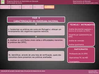 Programa Doutoral em Multimédia em Educação                                     Departamento de Educação
         Universidade de Aveiro                                                          Departamento de Comunicação e Arte

                                                                     Quadro
  Introdução        Finalidade    Questão         Objetivos
                                                                   metodológico




                                    FASE II
                     CARACTERIZAÇÃO DO PANORAMA NACIONAL
                                                                                    TÉCNICAS / INSTRUMENTOS

           i. Caraterizar as práticas em curso em Portugal e efetuar um           -Análise documental (legislação e
           levantamento dos respetivos suportes teóricos;                         relatórios de atividades dos CRTIC)

                                                                                  -Inquérito por questionários aos
                                                                                  CRTIC

          ii. Analisar os contributos (mais-valias e dificuldades) inerentes      -Análise de conteúdo
          às práticas dos CRTIC;
                                                                                  -Análise quantitativa

                                                                                           PARTICIPANTES

                                                                                  -Professores dos 25 CRTIC
               iii. Identificar, através de uma lista de verificação, quais dos
               conceitos-chave presentes nas práticas analisadas                  -Especialistas TIC nas NEE

                                                                                  -Investigadora




AVALIAÇÃO DE ALUNOS COM NEE PARA UTILIZAÇÃO DE PRODUTOS DE APOIO                                                  fevereiro 2011
                                                                                                                  Simone Ferreira
 