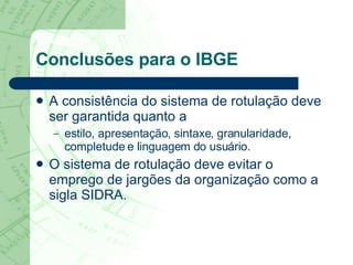 Conclusões para o IBGE A consistência do sistema de rotulação deve ser garantida quanto a  estilo, apresentação, sintaxe, granularidade, completude e linguagem do usuário.  O sistema de rotulação deve evitar o emprego de jargões da organização como a sigla SIDRA.   
