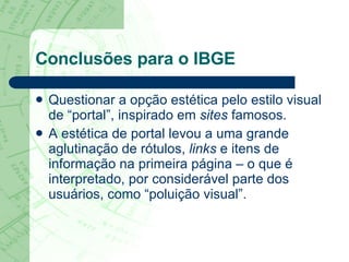 Conclusões para o IBGE Questionar a opção estética pelo estilo visual de “portal”, inspirado em  sites  famosos. A estética de portal levou a uma grande aglutinação de rótulos,  links  e itens de informação na primeira página – o que é interpretado, por considerável parte dos usuários, como “poluição visual”.  