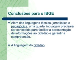Conclusões para o IBGE Além das linguagens  técnica ,  jornalística  e  pedagógica , uma quarta linguagem precisará ser concebida para facilitar a apresentação de informações ao cidadão e garantir a compreensão.  A linguagem do  cidadão . 