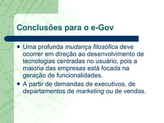 Conclusões para o e-Gov Uma profunda  mudança filosófica  deve ocorrer em direção ao desenvolvimento de tecnologias centradas no usuário, pois a maioria das empresas está focada na geração de funcionalidades.  A partir de demandas de executivos, de departamentos de  marketing  ou de vendas.  