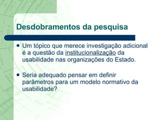 Desdobramentos da pesquisa Um tópico que merece investigação adicional é a questão da  institucionalização  da usabilidade nas organizações do Estado.  Seria adequado pensar em definir parâmetros para um modelo normativo da usabilidade? 