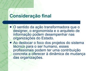Consideração final O sentido da ação transformadora que o designer, o ergonomista e o arquiteto de informação podem desempenhar nas organizações do Estado. Ao deslocar o foco dos projetos do sistema técnico para o ser humano, esses profissionais podem ter uma contribuição concreta a oferecer à dinâmica de mudança das organizações. 