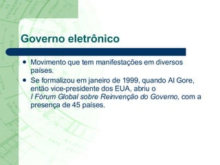 Governo eletrônico Movimento que tem manifestações em diversos países.  Se formalizou em janeiro de 1999, quando Al Gore, então vice-presidente dos EUA, abriu o  I Fórum Global sobre Reinvenção do Governo,  com a presença de 45 países. 