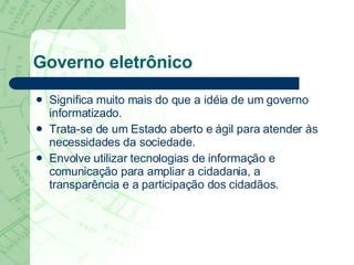 Governo eletrônico Significa muito mais do que a idéia de um governo informatizado.  Trata-se de um Estado aberto e ágil para atender às necessidades da sociedade.  Envolve utilizar tecnologias de informação e comunicação para ampliar a cidadania, a transparência e a participação dos cidadãos. 