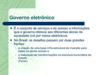 Governo eletrônico É o conjunto de serviços e de acesso a informações que o governo oferece aos diferentes atores da sociedade civil por meios eletrônicos.  No Brasil, os desafios passam por duas grandes frentes:  a criação de uma base infra-estrutural de inserção para todos os atores sociais e  a realização de transformações na estrutura burocrática do Estado  ( Ferrer) 