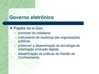 Governo eletrônico Papéis do e-Gov: promotor da cidadania:  instrumento de mudança das organizações públicas.  promover a disseminação da tecnologia de informação (inclusão digital). disseminação de práticas de Gestão do Conhecimento.  
