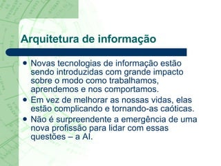 Arquitetura de informação Novas tecnologias de informação estão sendo introduzidas com grande impacto sobre o modo como trabalhamos, aprendemos e nos comportamos.  Em vez de melhorar as nossas vidas, elas estão complicando e tornando-as caóticas.  Não é surpreendente a emergência de uma nova profissão para lidar com essas questões – a AI.  