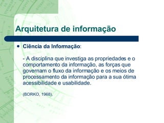 Arquitetura de informação Ciência da Informação : - A disciplina que investiga as propriedades e o comportamento da informação, as forças que governam o fluxo da informação e os meios de processamento da informação para a sua ótima acessibilidade e usabilidade.  (BORKO, 1968). 