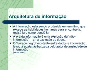 Arquitetura de informação A informação está sendo produzida em um ritmo que excede as habilidades humanas para encontrá-la, revisá-la e compreendê-la. A era da informação é uma explosão da “não-informação” – uma explosão de dados.  O “buraco negro” existente entre dados e informação levou à  epidemia  batizada pelo autor de ansiedade de informação  (Wurman). 