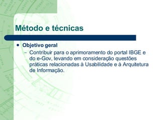 Método e técnicas Objetivo geral   Contribuir para o aprimoramento do portal IBGE e  do e-Gov, levando em consideração questões práticas relacionadas à Usabilidade e à Arquitetura de Informação. 