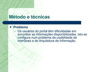 Método e técnicas Problema   Os usuários do portal têm dificuldades em encontrar as informações disponibilizadas. Isto se configura num problema de usabilidade de interfaces e de Arquitetura de Informação. 