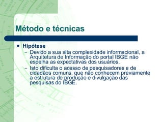 Método e técnicas Hipótese Devido a sua alta complexidade informacional, a Arquitetura de Informação do portal IBGE não espelha as expectativas dos usuários.  Isto dificulta o acesso de pesquisadores e de cidadãos comuns, que não conhecem previamente a estrutura de produção e divulgação das pesquisas do IBGE.  