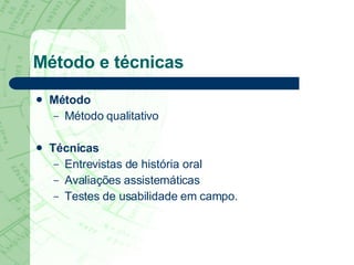 Método e técnicas Método Método qualitativo Técnicas Entrevistas de história oral Avaliações assistemáticas Testes de usabilidade em campo. 