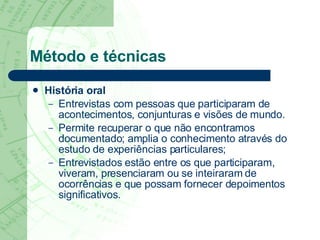 Método e técnicas História oral Entrevistas com pessoas que participaram de acontecimentos, conjunturas e visões de mundo.  Permite recuperar o que não encontramos documentado; amplia o conhecimento através do estudo de experiências particulares;  Entrevistados estão entre os que participaram, viveram, presenciaram ou se inteiraram de ocorrências e que possam fornecer depoimentos significativos.  