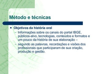 Método e técnicas Objetivos da história oral Informações sobre os canais do portal IBGE, públicos-alvo, tecnologias, conteúdos e formatos e um pouco da história de sua elaboração –  segundo as palavras, recordações e visões dos profissionais que participaram de sua criação, produção e gestão.  