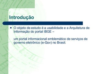 Introdução O objeto de estudo é a usabilidade e a Arquitetura de Informação do portal IBGE –  um portal informacional emblemático de serviços de governo eletrônico (e-Gov) no Brasil.  