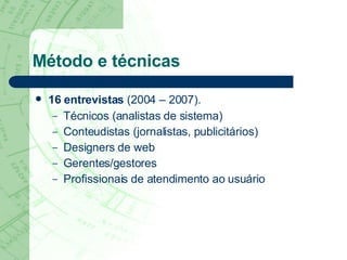 Método e técnicas 16 entrevistas  (2004 – 2007).   Técnicos (analistas de sistema) Conteudistas (jornalistas, publicitários) Designers de web Gerentes/gestores Profissionais de atendimento ao usuário 