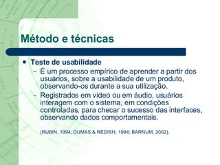 Método e técnicas Teste de usabilidade É um processo empírico de aprender a partir dos usuários, sobre a usabilidade de um produto, observando-os durante a sua utilização.  Registrados em vídeo ou em áudio, usuários interagem com o sistema, em condições controladas, para checar o sucesso das interfaces, observando dados comportamentais. (RUBIN, 1994; DUMAS & REDISH, 1994; BARNUM, 2002). 