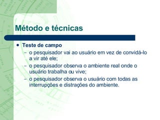 Método e técnicas Teste de campo o pesquisador vai ao usuário em vez de convidá-lo a vir até ele;  o pesquisador observa o ambiente real onde o usuário trabalha ou vive;  o pesquisador observa o usuário com todas as interrupções e distrações do ambiente.  