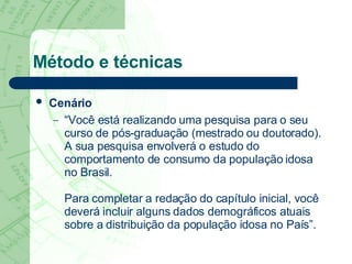 Método e técnicas Cenário   “Você está realizando uma pesquisa para o seu curso de pós-graduação (mestrado ou doutorado). A sua pesquisa envolverá o estudo do comportamento de consumo da população idosa no Brasil.  Para completar a redação do capítulo inicial, você deverá incluir alguns dados demográficos atuais sobre a distribuição da população idosa no País”. 