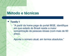 Método e técnicas Tarefa 1   “ A partir da home page do portal IBGE, identifique em que estado do Brasil reside a maior concentração de pessoas idosas (com mais de 60 anos).  Aponte o número atual, em termos absolutos.” 