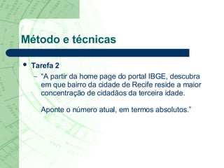 Método e técnicas Tarefa 2   “ A partir da home page do portal IBGE, descubra em que bairro da cidade de Recife reside a maior concentração de cidadãos da terceira idade.  Aponte o número atual, em termos absolutos.” 