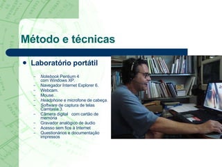 Método e técnicas Laboratório portátil Notebook  Pentium 4  com Windows XP. Navegador Internet Explorer 6. Webcam. Mouse. Headphone  e microfone de cabeça. Software  de captura de telas Camtasia 3. Câmera digital  com cartão de memória  Gravador analógico de áudio  Acesso sem fios   à Internet  Questionários e documentação impressos  