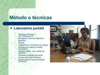 Método e técnicas Laboratório portátil Notebook  Pentium 4  com Windows XP. Navegador Internet Explorer 6. Webcam. Mouse. Headphone  e microfone de cabeça. Software  de captura de telas Camtasia 3. Câmera digital  com cartão de memória  Gravador analógico de áudio  Acesso sem fios   à Internet  Questionários e documentação impressos  