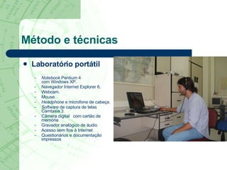 Método e técnicas Laboratório portátil Notebook  Pentium 4  com Windows XP. Navegador Internet Explorer 6. Webcam. Mouse. Headphone  e microfone de cabeça. Software  de captura de telas Camtasia 3. Câmera digital  com cartão de memória  Gravador analógico de áudio  Acesso sem fios   à Internet  Questionários e documentação impressos  