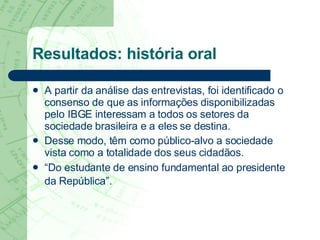 Resultados: história oral A partir da análise das entrevistas, foi identificado o consenso de que as informações disponibilizadas pelo IBGE interessam a todos os setores da sociedade brasileira e a eles se destina.  Desse modo, têm como público-alvo a sociedade vista como a totalidade dos seus cidadãos.  “ Do estudante de ensino fundamental ao presidente da República”.   