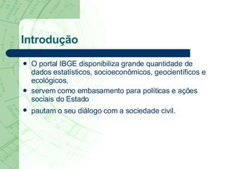 Introdução O portal IBGE disponibiliza grande quantidade de dados estatísticos, socioeconômicos, geocientíficos e ecológicos,  servem como embasamento para políticas e ações sociais do Estado  pautam o seu diálogo com a sociedade civil.   