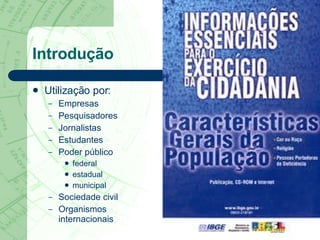 Introdução Utilização por: Empresas Pesquisadores Jornalistas Estudantes Poder público federal estadual municipal Sociedade civil Organismos  internacionais 