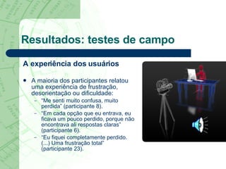 Resultados: testes de campo A experiência dos usuários A maioria dos participantes relatou uma experiência de frustração, desorientação ou dificuldade: “ Me senti muito confusa, muito perdida” (participante 8). “ Em cada opção que eu entrava, eu ficava um pouco perdido, porque não encontrava ali respostas claras” (participante 6). “ Eu fiquei completamente perdido. (...) Uma frustração total” (participante 23). 