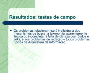 Resultados: testes de campo Os problemas relacionam-se à ineficiência dos mecanismos de busca, à taxonomia aparentemente ilógica ou incompleta, à falta de clareza dos rótulos e  links , e aos problemas de redação – todos problemas típicos de Arquitetura de Informação. 