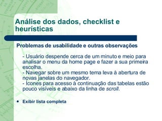 Análise dos dados, checklist e heurísticas Problemas de usabilidade e outras observações - Usuário despende cerca de um minuto e meio para analisar o menu da home page e fazer a sua primeira escolha. - Navegar sobre um mesmo tema leva à abertura de novas janelas do navegador. - Ícones para acesso à continuação das tabelas estão pouco visíveis e abaixo da linha de  scroll . Exibir lista completa 