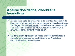 Análise dos dados, checklist e heurísticas A extensa relação de problemas e de eventos de usabilidade observados foi submetida a um processo de classificação com abordagem do tipo  bottom-up , com embasamento conceitual nos critérios heurísticos de NIELSEN (2007), BASTIEN e SCAPIN (1993) e ROSENFELD (2007). Os itens foram agrupados de modo a refletir com clareza e precisão os problemas de usabilidade e de Arquitetura encontrados no estudo de caso.  