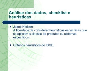 Análise dos dados, checklist e heurísticas Jakob Nielsen:  A liberdade de considerar heurísticas específicas que se aplicam a classes de produtos ou sistemas específicos.   Critérios heurísticos do IBGE . 
