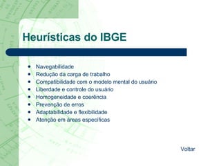 Heurísticas do IBGE Navegabilidade  Redução da carga de trabalho  Compatibilidade com o modelo mental do usuário  Liberdade e controle do usuário  Homogeneidade e coerência  Prevenção de erros  Adaptabilidade e flexibilidade  Atenção em áreas específicas  Voltar 