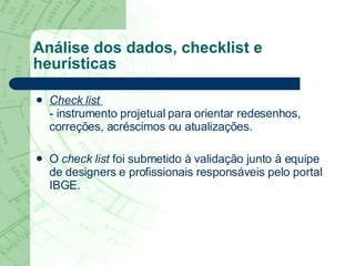 Análise dos dados, checklist e heurísticas C heck   list   - instrumento projetual para orientar redesenhos, correções, acréscimos ou atualizações.  O  check   list   foi submetido à validação junto à equipe de designers e profissionais responsáveis pelo portal IBGE.  